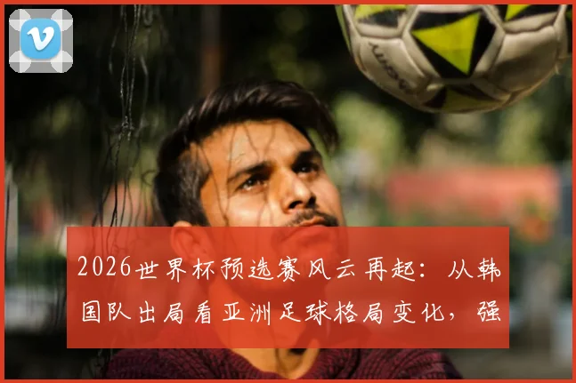2026世界杯预选赛风云再起：从韩国队出局看亚洲足球格局变化，强队翻车并非偶然