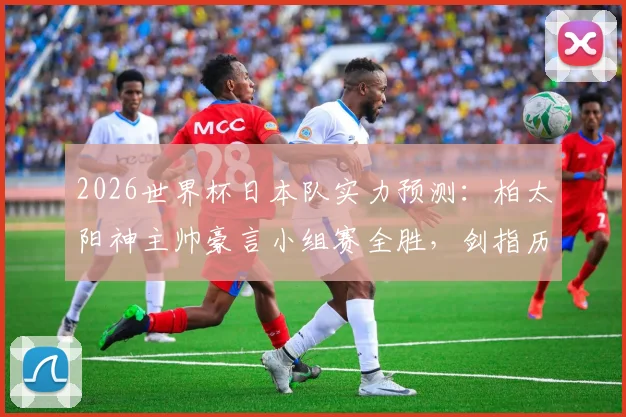 2026世界杯日本队实力预测：柏太阳神主帅豪言小组赛全胜，剑指历史最佳战绩