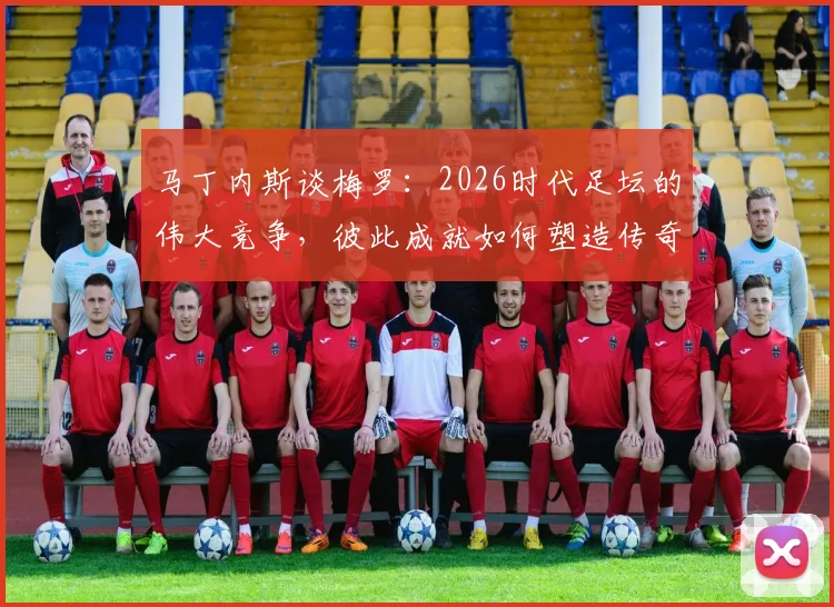 马丁内斯谈梅罗：2026时代足坛的伟大竞争，彼此成就如何塑造传奇与推动足球发展