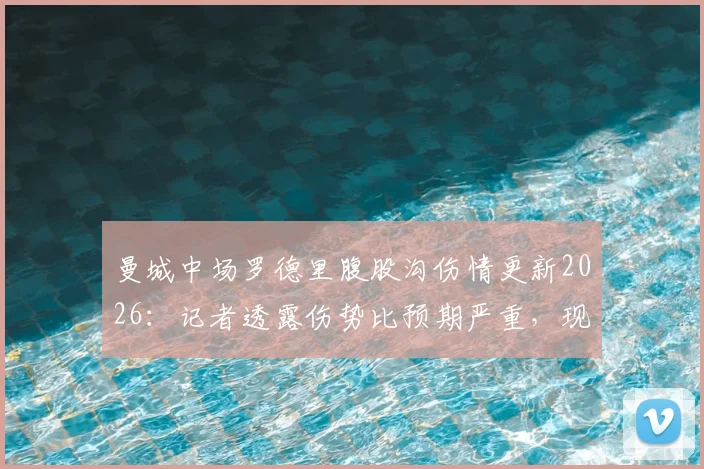 曼城中场罗德里腹股沟伤情更新2026：记者透露伤势比预期严重，现已恢复训练，详解复出时间与影响