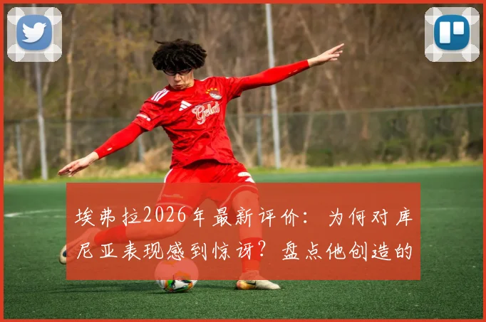 埃弗拉2026年最新评价：为何对库尼亚表现感到惊讶？盘点他创造的关键机会与战术价值