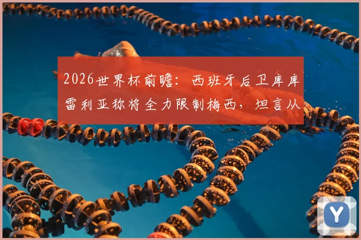 2026世界杯前瞻：西班牙后卫库库雷利亚称将全力限制梅西，坦言从小看他踢球长大
