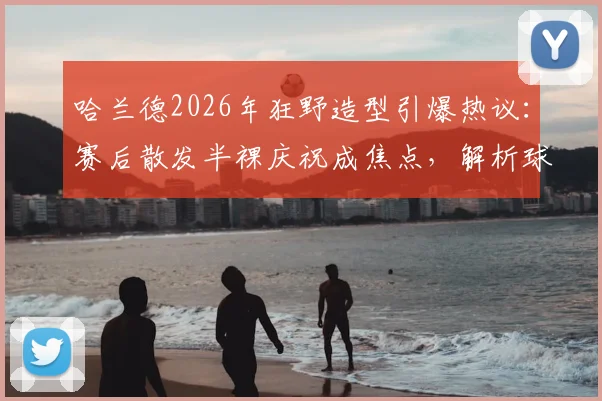 哈兰德2026年狂野造型引爆热议：赛后散发半裸庆祝成焦点，解析球星个性风格与训练之道