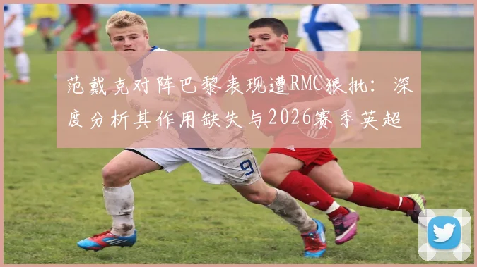 范戴克对阵巴黎表现遭RMC狠批：深度分析其作用缺失与2026赛季英超联赛乏味观感原因