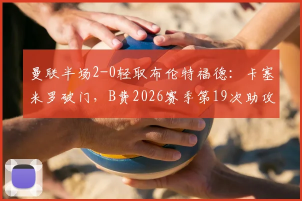 曼联半场2-0轻取布伦特福德：卡塞米罗破门，B费2026赛季第19次助攻全回顾