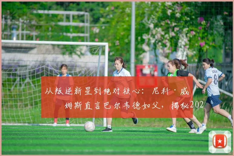 从叛逆新星到绝对核心：尼科·威廉姆斯直言巴尔韦德如父，揭秘2026毕巴崛起更衣室基石