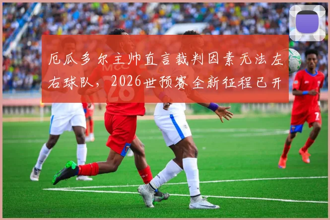 厄瓜多尔主帅直言裁判因素无法左右球队，2026世预赛全新征程已开启，详解南美劲旅备战策略