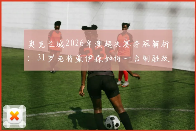 奥克兰城2026年澳超决赛夺冠解析：31岁老将豪伊森如何一击制胜改写历史