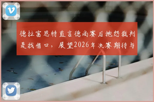 德拉富恩特直言德尚赛后抱怨裁判是找借口，展望2026年决赛期待与阿根廷再度交手