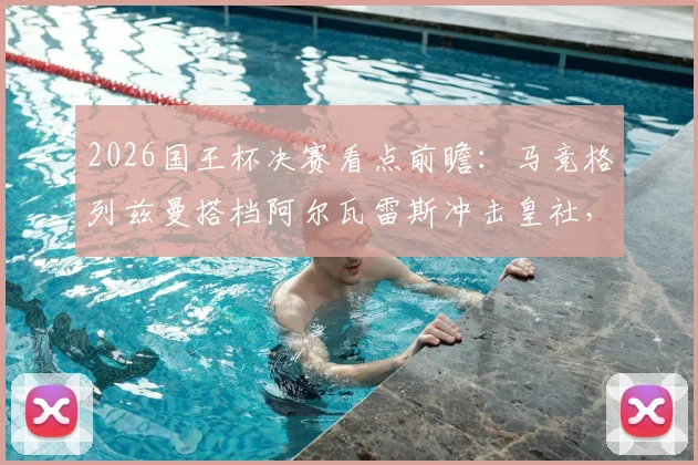 2026国王杯决赛看点前瞻：马竞格列兹曼搭档阿尔瓦雷斯冲击皇社，奥亚萨瓦尔首发关键作用解析