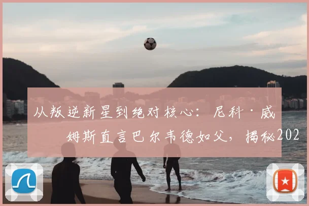 从叛逆新星到绝对核心：尼科·威廉姆斯直言巴尔韦德如父，揭秘2026毕巴崛起更衣室基石