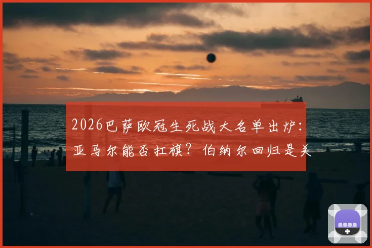 2026巴萨欧冠生死战大名单出炉：亚马尔能否扛旗？伯纳尔回归是关键，深度解读阵容玄机