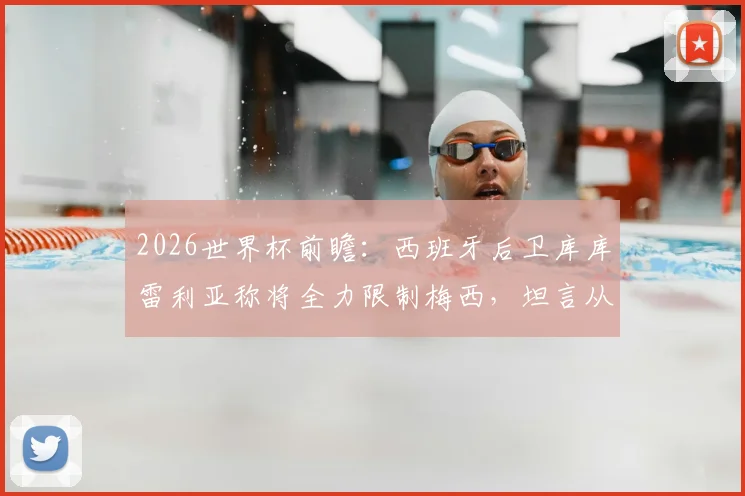 2026世界杯前瞻：西班牙后卫库库雷利亚称将全力限制梅西，坦言从小看他踢球长大
