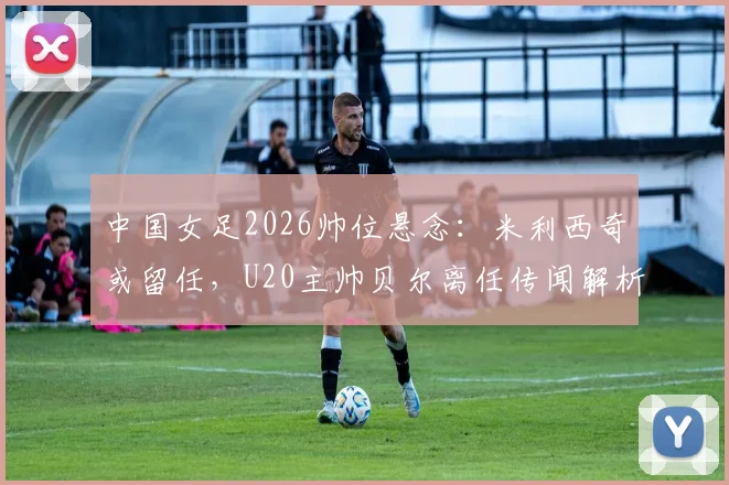 中国女足2026帅位悬念:米利西奇或留任,U20主帅贝尔离任传闻解析及潜在影响