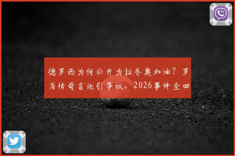 德罗西为何公开为拉齐奥加油？罗马传奇言论引争议，2026事件全回顾