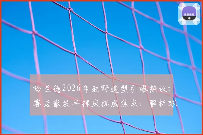 哈兰德2026年狂野造型引爆热议：赛后散发半裸庆祝成焦点，解析球星个性风格与训练之道