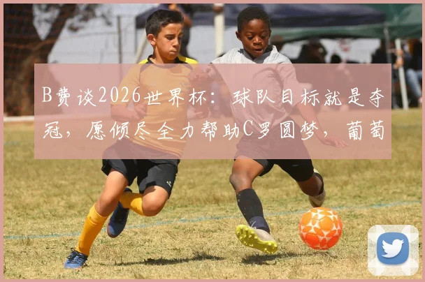 B费谈2026世界杯：球队目标就是夺冠，愿倾尽全力帮助C罗圆梦，葡萄牙实力不止看排名