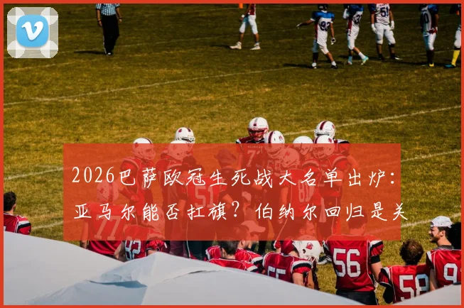 2026巴萨欧冠生死战大名单出炉：亚马尔能否扛旗？伯纳尔回归是关键，深度解读阵容玄机