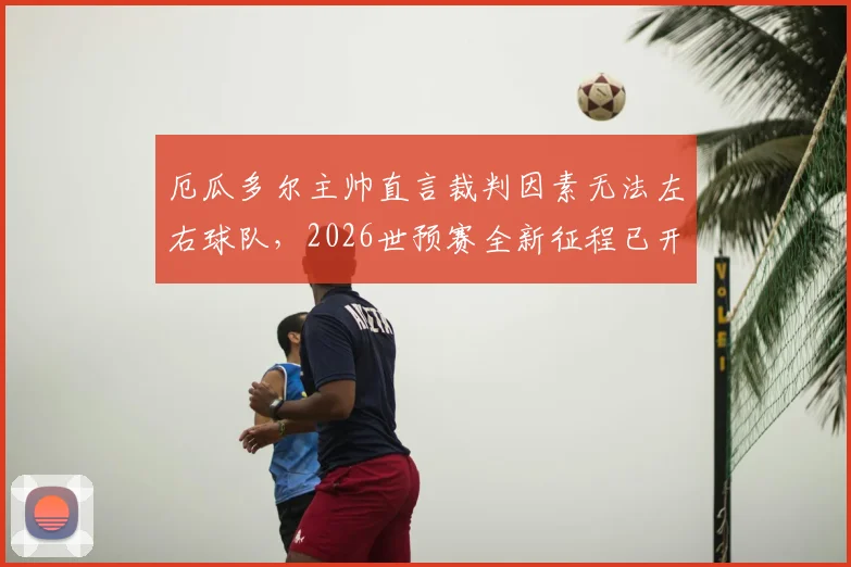 厄瓜多尔主帅直言裁判因素无法左右球队，2026世预赛全新征程已开启，详解南美劲旅备战策略