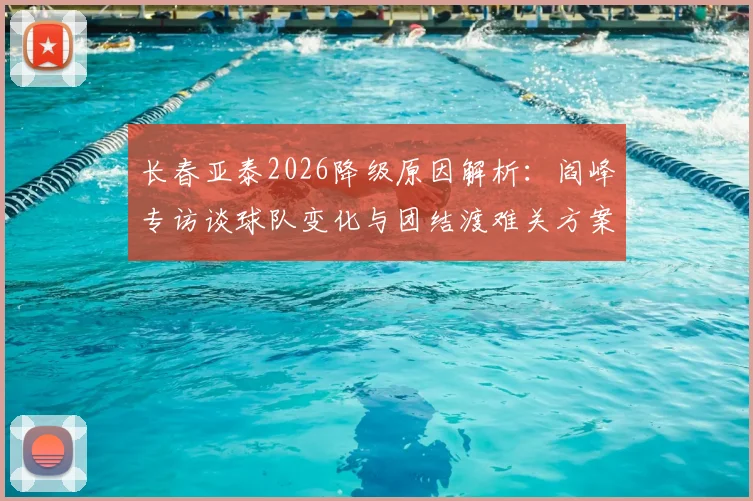 长春亚泰2026降级原因解析：阎峰专访谈球队变化与团结渡难关方案
