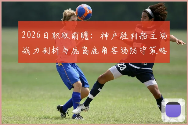 2026日职联前瞻：神户胜利船主场战力剖析与鹿岛鹿角客场防守策略深度观察