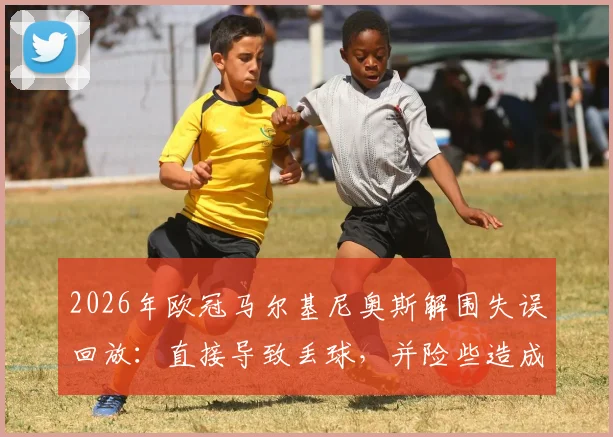 2026年欧冠马尔基尼奥斯解围失误回放：直接导致丢球，并险些造成门将萨福诺夫受伤，附比赛关键瞬间分析