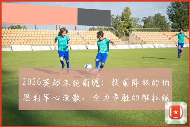 2026英超末轮前瞻：提前降级的伯恩利军心涣散，全力争胜的维拉能否如愿锁定欧冠正赛资格？