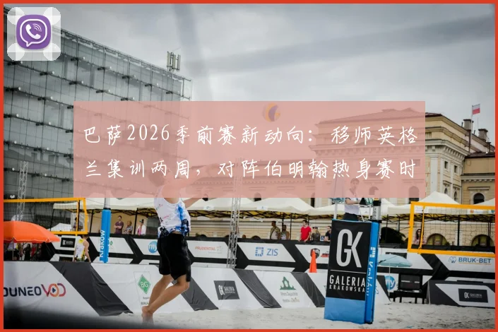 巴萨2026季前赛新动向：移师英格兰集训两周，对阵伯明翰热身赛时间、地点及门票信息前瞻