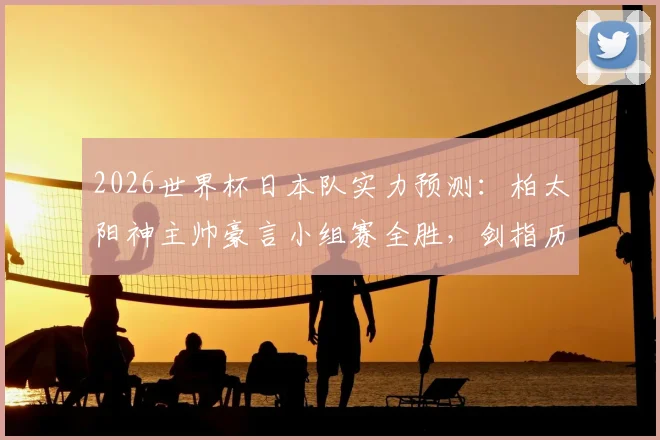 2026世界杯日本队实力预测：柏太阳神主帅豪言小组赛全胜，剑指历史最佳战绩