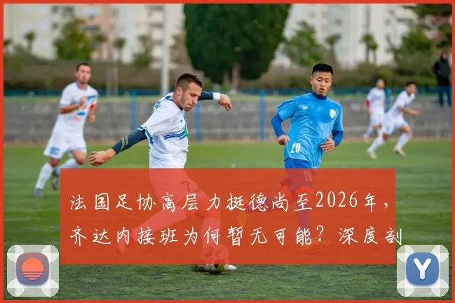 法国足协高层力挺德尚至2026年，齐达内接班为何暂无可能？深度剖析帅位之争