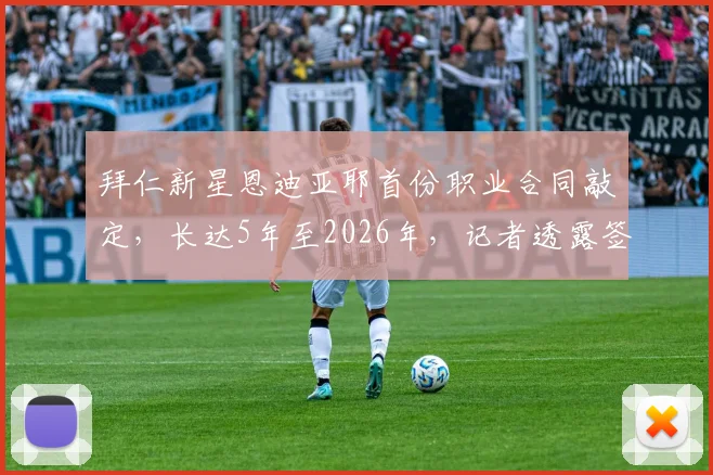 拜仁新星恩迪亚耶首份职业合同敲定，长达5年至2026年，记者透露签约细节与未来规划