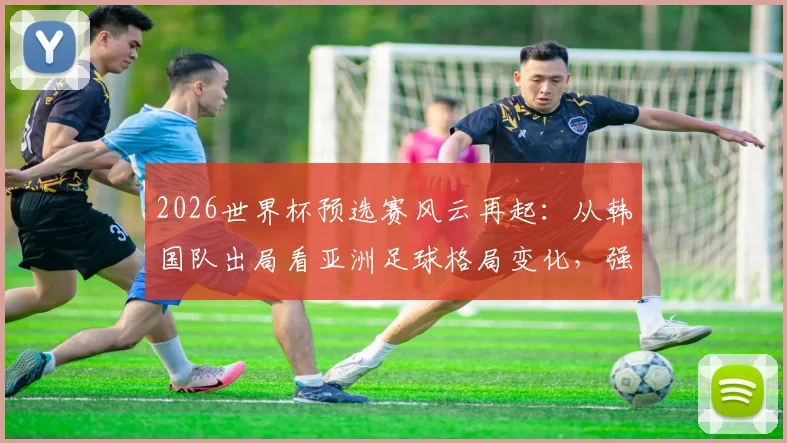 2026世界杯预选赛风云再起：从韩国队出局看亚洲足球格局变化，强队翻车并非偶然