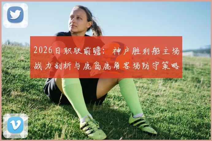 2026日职联前瞻：神户胜利船主场战力剖析与鹿岛鹿角客场防守策略深度观察