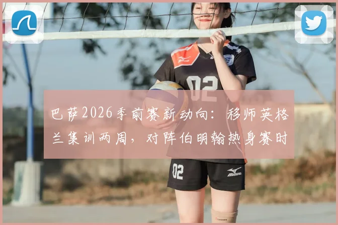 巴萨2026季前赛新动向：移师英格兰集训两周，对阵伯明翰热身赛时间、地点及门票信息前瞻