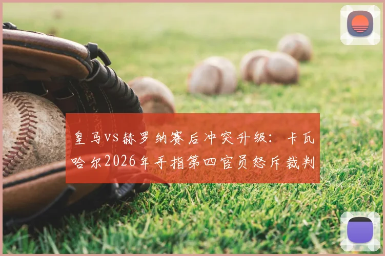 皇马vs赫罗纳赛后冲突升级：卡瓦哈尔2026年手指第四官员怒斥裁判，判罚争议全回顾与潜在处罚分析