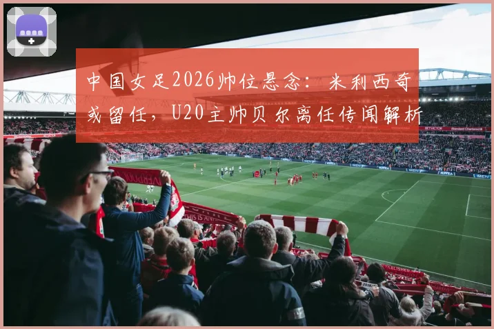 中国女足2026帅位悬念：米利西奇或留任，U20主帅贝尔离任传闻解析及潜在影响