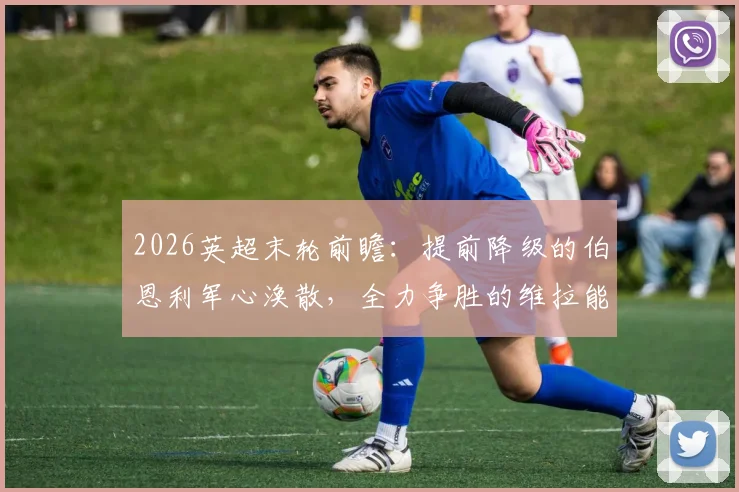 2026英超末轮前瞻：提前降级的伯恩利军心涣散，全力争胜的维拉能否如愿锁定欧冠正赛资格？