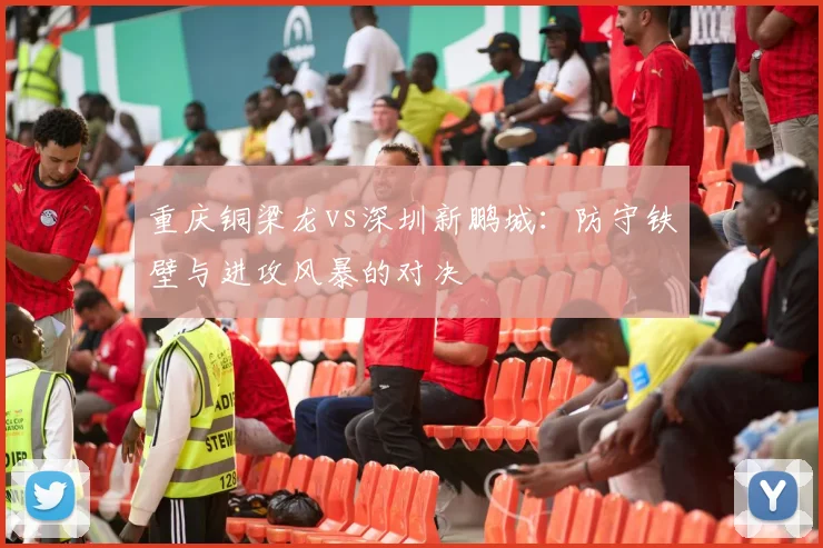 重庆铜梁龙vs深圳新鹏城：防守铁壁与进攻风暴的对决