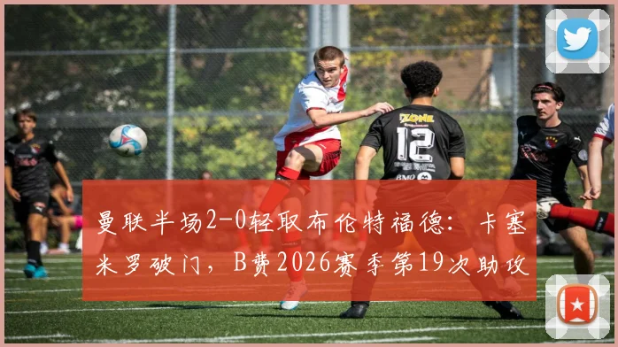 曼联半场2-0轻取布伦特福德：卡塞米罗破门，B费2026赛季第19次助攻全回顾