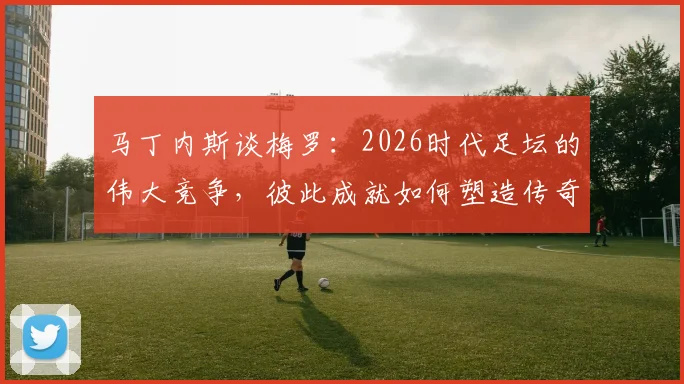 马丁内斯谈梅罗：2026时代足坛的伟大竞争，彼此成就如何塑造传奇与推动足球发展
