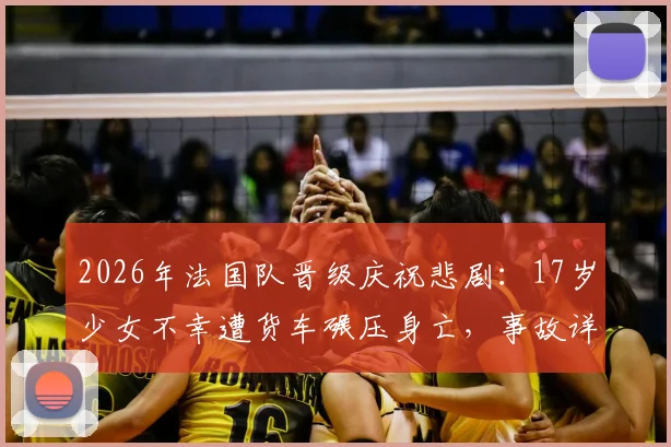 2026年法国队晋级庆祝悲剧：17岁少女不幸遭货车碾压身亡，事故详情与大型活动安全警示