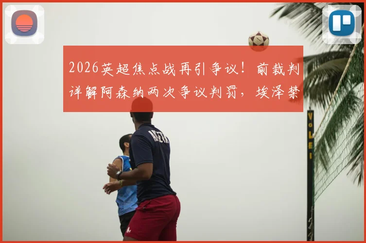 2026英超焦点战再引争议！前裁判详解阿森纳两次争议判罚，埃泽禁区摔倒为何应获点球？