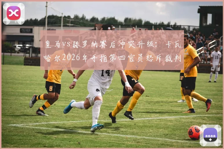 皇马vs赫罗纳赛后冲突升级：卡瓦哈尔2026年手指第四官员怒斥裁判，判罚争议全回顾与潜在处罚分析