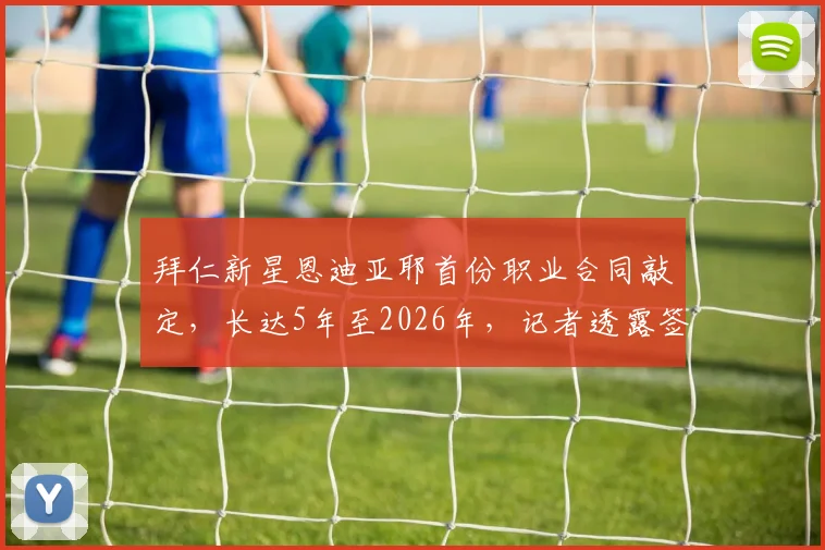 拜仁新星恩迪亚耶首份职业合同敲定，长达5年至2026年，记者透露签约细节与未来规划