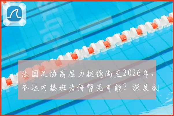 法国足协高层力挺德尚至2026年,齐达内接班为何暂无可能?深度剖析帅位之争