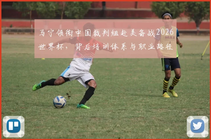 马宁领衔中国裁判组赴美备战2026世界杯，背后培训体系与职业路径解析